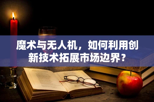 魔术与无人机，如何利用创新技术拓展市场边界？