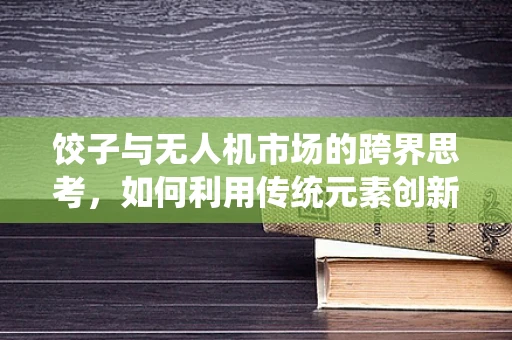 饺子与无人机市场的跨界思考，如何利用传统元素创新营销策略？