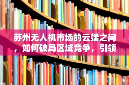 苏州无人机市场的云端之问，如何破局区域竞争，引领创新发展？