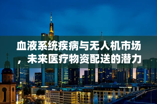 血液系统疾病与无人机市场，未来医疗物资配送的潜力与挑战？