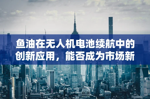 鱼油在无人机电池续航中的创新应用，能否成为市场新宠？