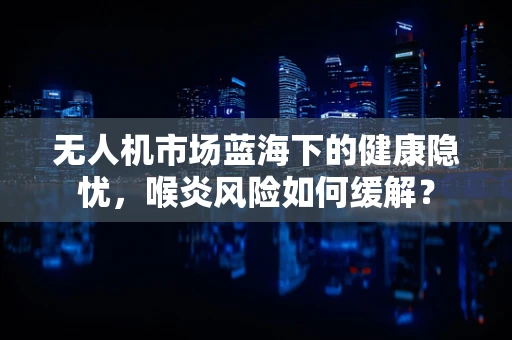 无人机市场蓝海下的健康隐忧，喉炎风险如何缓解？