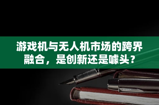 游戏机与无人机市场的跨界融合，是创新还是噱头？