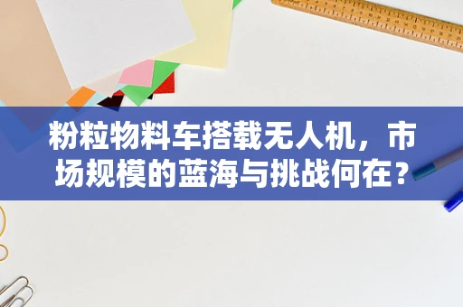 粉粒物料车搭载无人机，市场规模的蓝海与挑战何在？