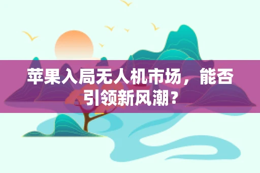 苹果入局无人机市场，能否引领新风潮？