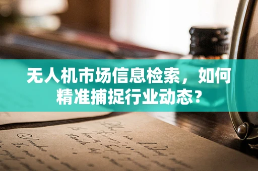 无人机市场信息检索，如何精准捕捉行业动态？