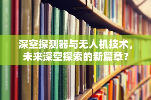 深空探测器与无人机技术，未来深空探索的新篇章？