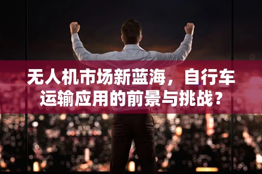 无人机市场新蓝海，自行车运输应用的前景与挑战？