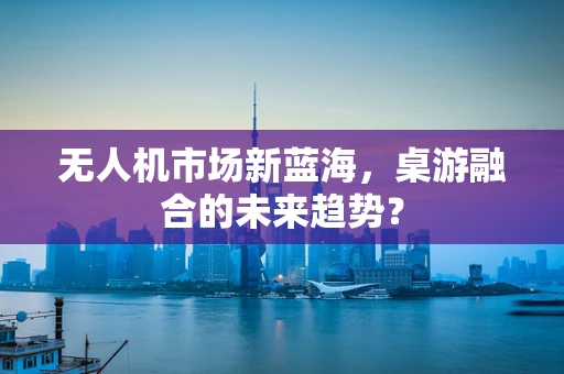 无人机市场新蓝海，桌游融合的未来趋势？