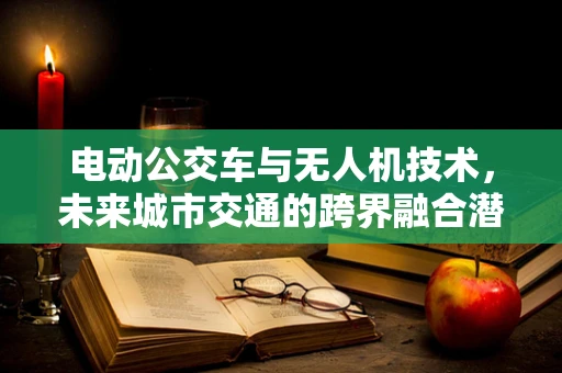 电动公交车与无人机技术，未来城市交通的跨界融合潜力？