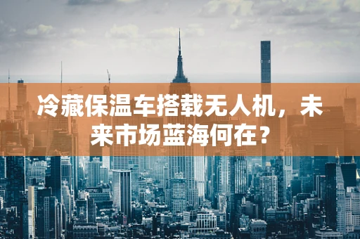 冷藏保温车搭载无人机，未来市场蓝海何在？