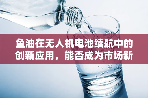 鱼油在无人机电池续航中的创新应用，能否成为市场新宠？