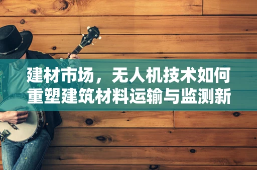 建材市场，无人机技术如何重塑建筑材料运输与监测新格局？