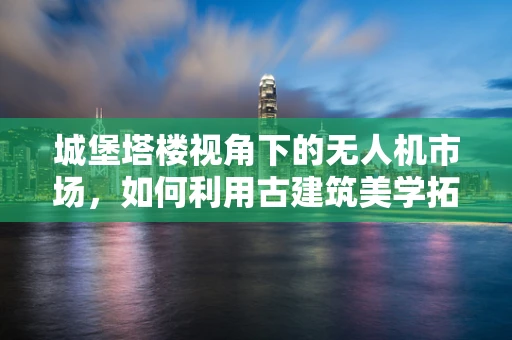 城堡塔楼视角下的无人机市场，如何利用古建筑美学拓展消费新蓝海？