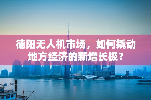 德阳无人机市场，如何撬动地方经济的新增长极？