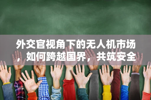 外交官视角下的无人机市场，如何跨越国界，共筑安全天空？