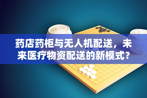 药店药柜与无人机配送，未来医疗物资配送的新模式？