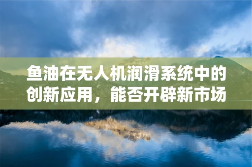 鱼油在无人机润滑系统中的创新应用，能否开辟新市场蓝海？