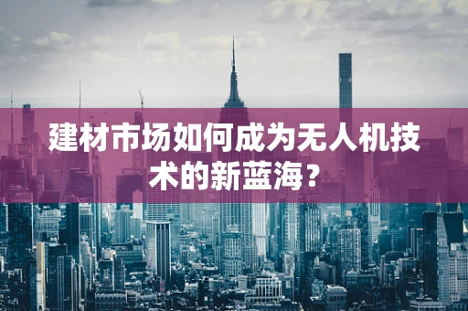 建材市场如何成为无人机技术的新蓝海？