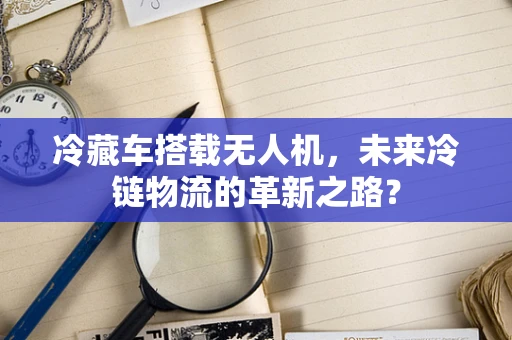 冷藏车搭载无人机，未来冷链物流的革新之路？