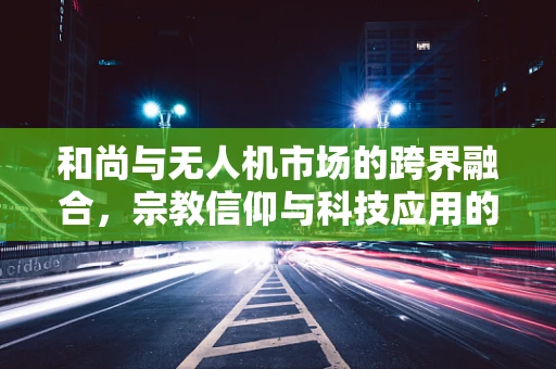 和尚与无人机市场的跨界融合，宗教信仰与科技应用的碰撞