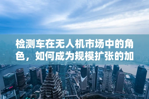 检测车在无人机市场中的角色，如何成为规模扩张的加速器？