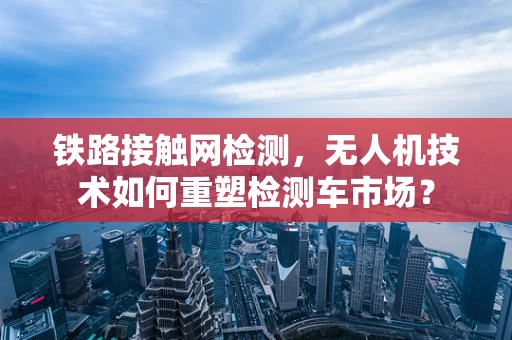 铁路接触网检测，无人机技术如何重塑检测车市场？