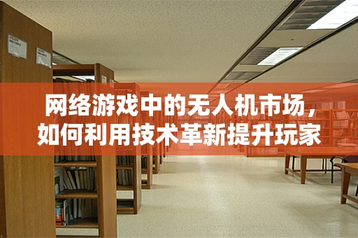 网络游戏中的无人机市场，如何利用技术革新提升玩家体验？