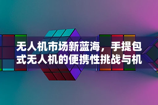 无人机市场新蓝海，手提包式无人机的便携性挑战与机遇？