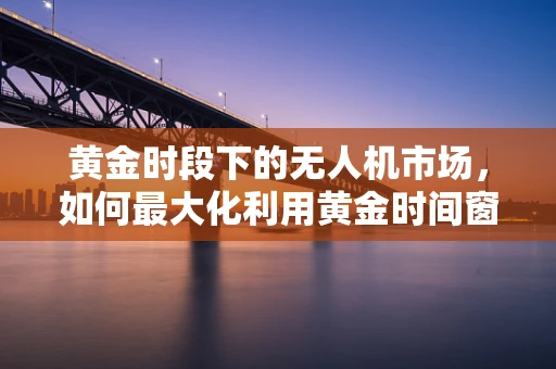 黄金时段下的无人机市场，如何最大化利用黄金时间窗口？