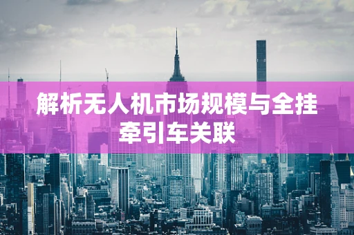 解析无人机市场规模与全挂牵引车关联