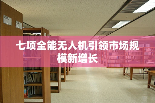 七项全能无人机引领市场规模新增长