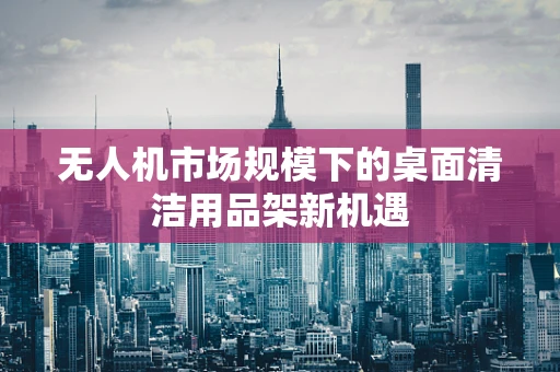 无人机市场规模下的桌面清洁用品架新机遇