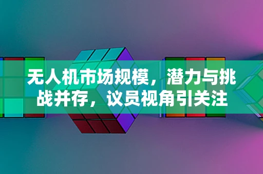 无人机市场规模，潜力与挑战并存，议员视角引关注