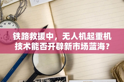 铁路救援中，无人机起重机技术能否开辟新市场蓝海？